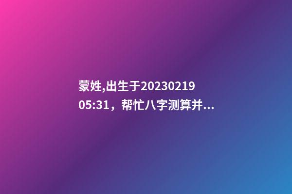 蒙姓,出生于2023.02.19 05:31，帮忙八字测算并起名